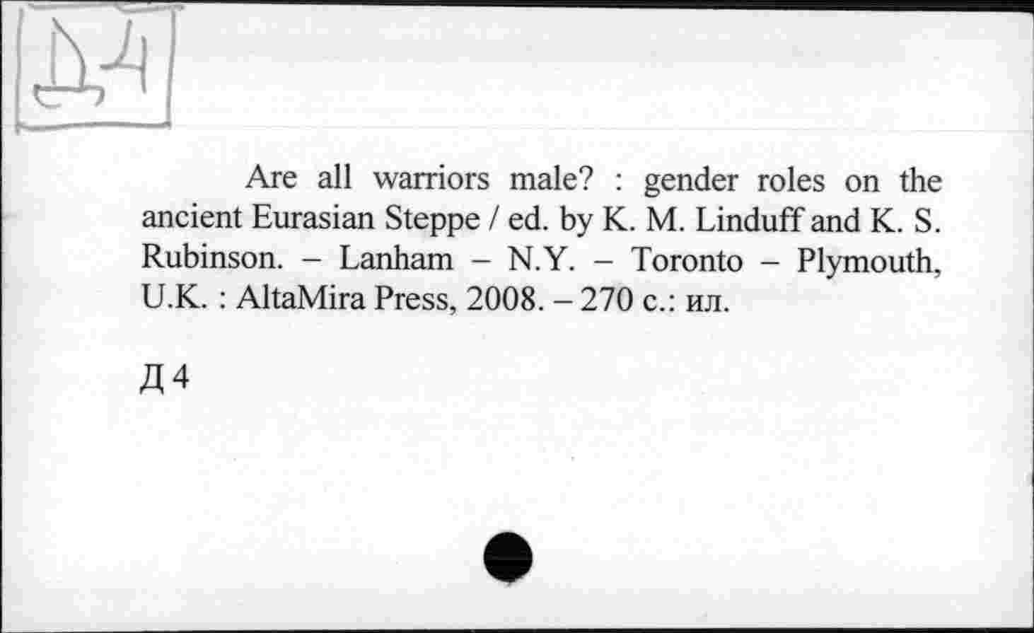 ﻿
Are all warriors male? : gender roles on the ancient Eurasian Steppe / ed. by К. M. Linduff and K. S. Rubinson. - Lanham - N.Y. - Toronto - Plymouth, U.K. : AltaMira Press, 2008. - 270 с.: ил.
Д4